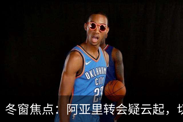冬窗焦点：阿亚里转会疑云起，切尔西成最大抢手热门