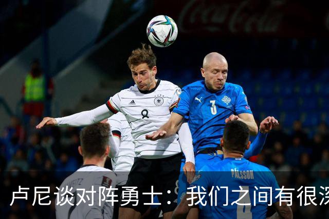 卢尼谈对阵勇士：我们之间有很深的渊源，这总是很有趣