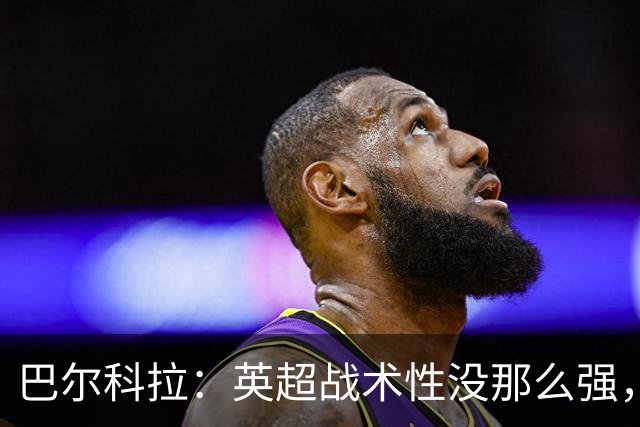 巴尔科拉：英超战术性没那么强，在巴黎战术要求极其严格