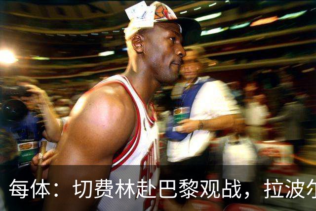 每体：切费林赴巴黎观战，拉波尔塔与纳赛尔重修旧好