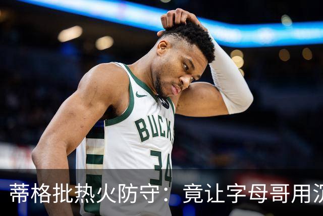 蒂格批热火防守：竟让字母哥用沉退防守