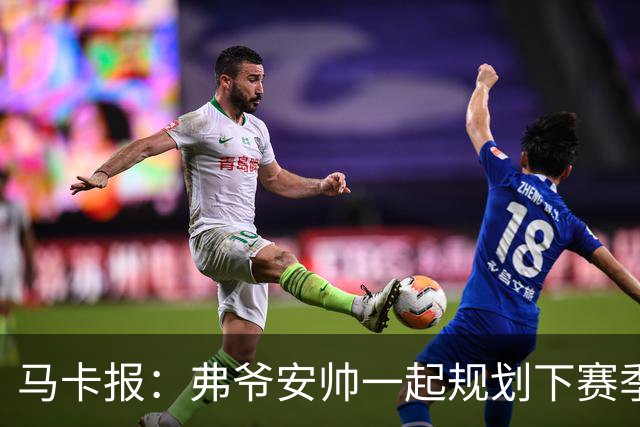 马卡报：弗爷安帅一起规划下赛季 先卖球员再引援