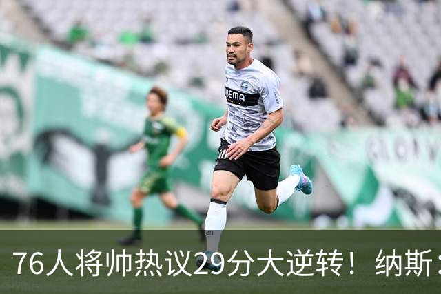 76人将帅热议29分大逆转！纳斯：不可思议 马克西：我们要去战斗